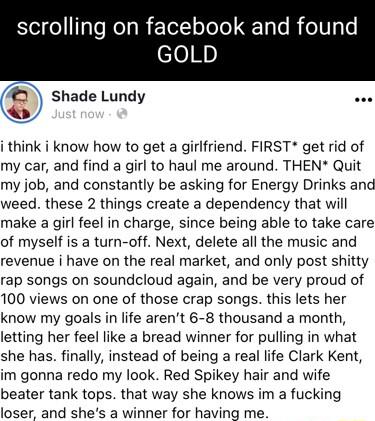 scrolling on facebook and found GOLD shade Lundy i think i know how to get a girlfriend FIRST get rid of my car and find a girl to haul me around THEN Quit my job and constantly be asking for Energy Drinks and weed these 2 things create a dependency that will make a girl feel in charge since being able to take care of myself is a turn off Next delete all the music and revenue i have on the real ma