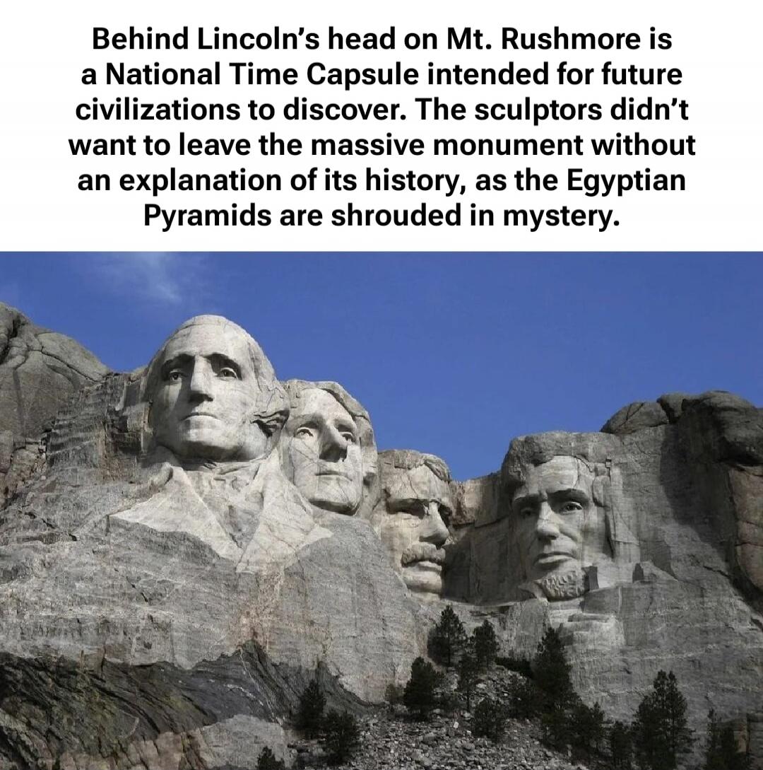 Behind Lincoln’s head on Mt. Rushmore is a National Time Capsule intended for future civilizations to discover. The sculptors didn’t want to leave the massive monument without an explanation of its history, as the Egyptian Pyramids are shrouded in mystery.