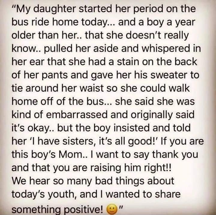 My daughter started her period on the bus ride home today and a boy a year older than her that she doesnt really know pulled her aside and whispered in her ear that she had a stain on the back of her pants and gave her his sweater to tie around her waist so she could walk home off of the bus she said she was kind of embarrassed and originally said its okay but the boy insisted and told her I have 