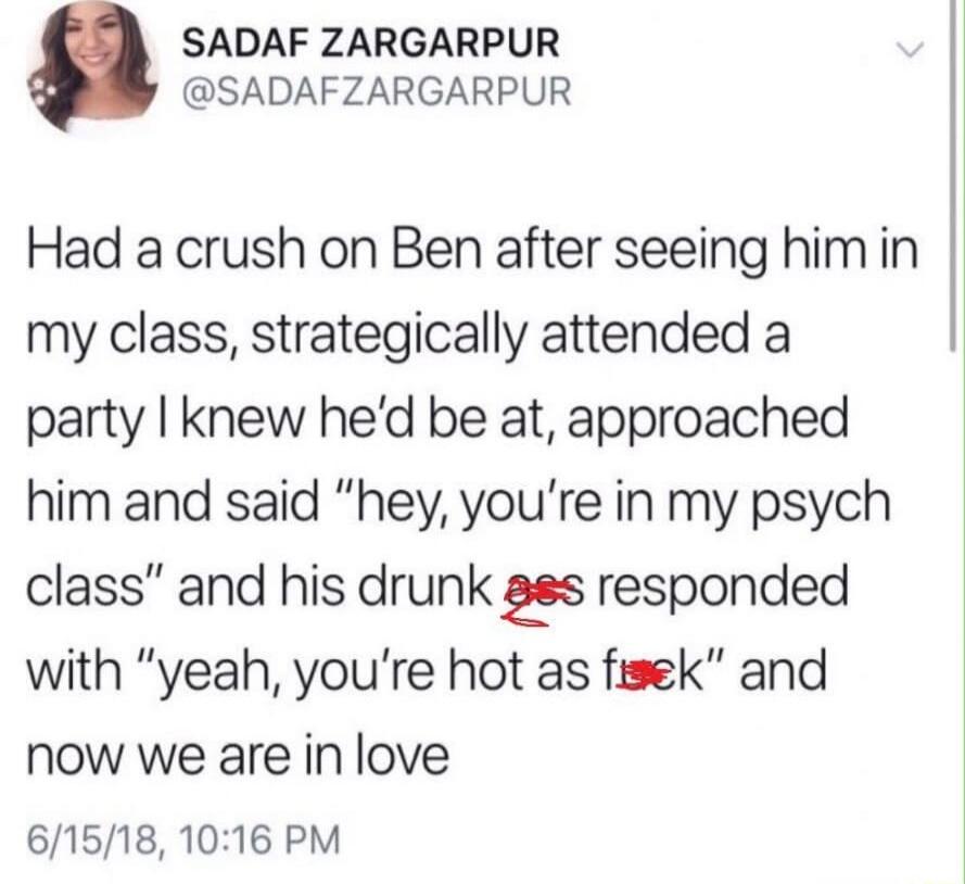 Had a crush on Ben after seeing him in my class, strategically attended a party I knew he’d be at, approached him and said “hey, you’re in my psych class” and his drunk ass responded with “yeah, you’re hot as fuck” and now we are in love
6/15/18, 10:16 PM