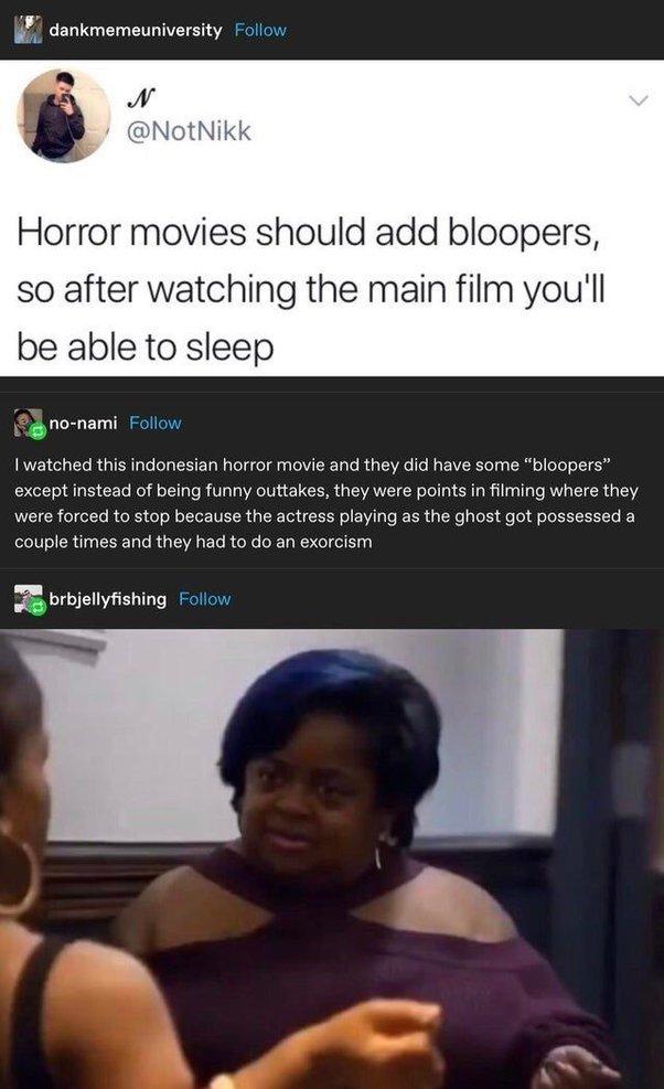 81 dankmemeuniversity Follow Horror movies should add bloopers so after watching the main film youll be able to sleep I watched this indonesian horror movie and they did have some bloopers except instead of being funny outtakes they were points in filming where they were forced to stop because the actress playing as the ghost got possessed a couple times and they had to do an exorcism 8 brbjellyfi