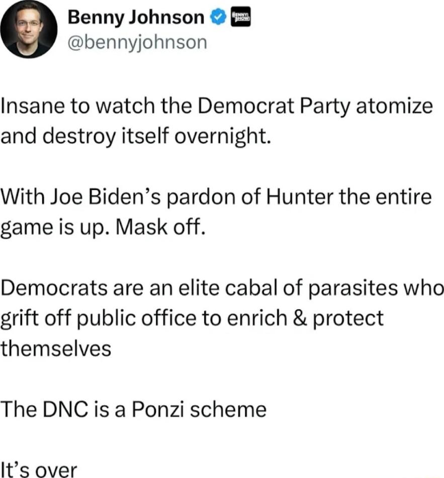 Benny Johnson bennyjohnson Insane to watch the Democrat Party atomize and destroy itself overnight With Joe Bidens pardon of Hunter the entire game is up Mask off Democrats are an elite cabal of parasites who grift off public office to enrich protect themselves The DNC is a Ponzi scheme Its over