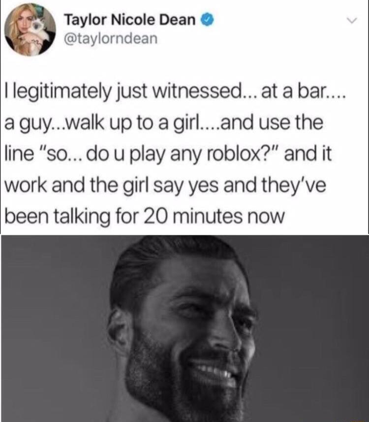 legitimately just witnessed at a bar aguywalk up to a girland use the line sodo u play any roblox and it work and the girl say yes and theyve been talking for 20 minutes now