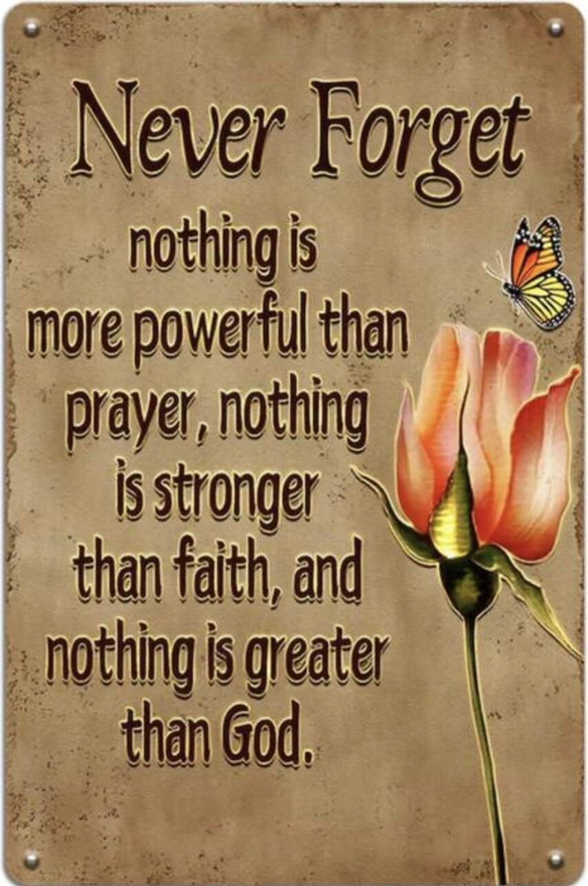 Never Forget nothing is more powerful than prayer, nothing is stronger than faith, and nothing is greater than God.