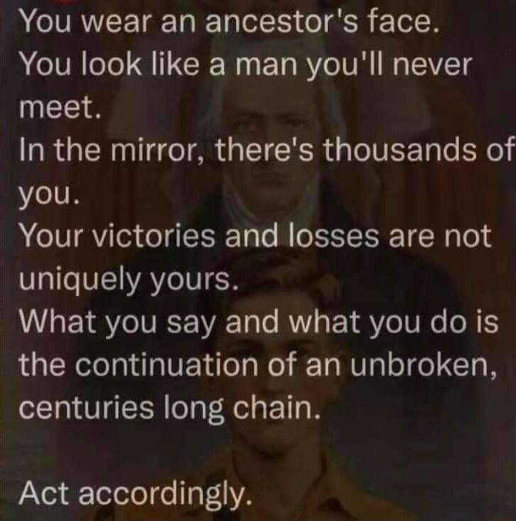 AR T o o ER 2 ToR You look like a man youll never meet In the mirror theres thousands of you Your victories and losses are not VI VEAYCVIER What you say and what you do is the continuation of an unbroken centuries long chain Act accordingly