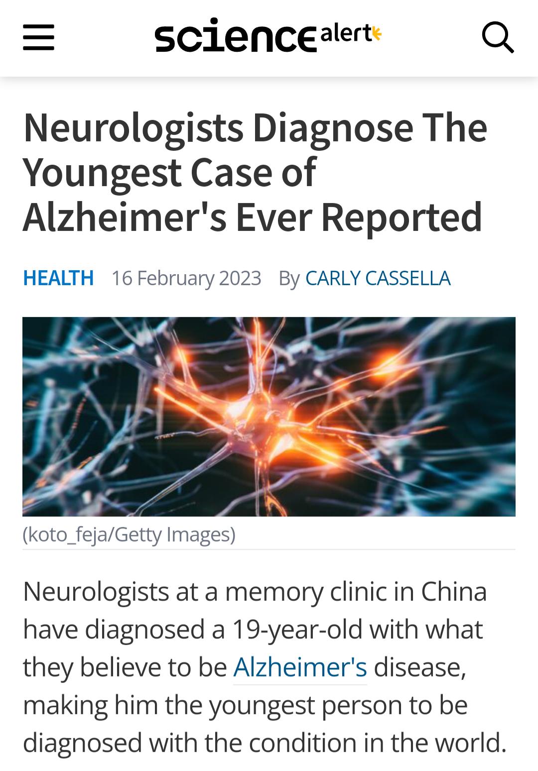 scienceaert Q Neurologists Diagnose The Youngest Case of Alzheimers Ever Reported HEALTH 16 February 2023 By CARLY CASSELLA koto_fejaGetty Images Neurologists at a memory clinic in China have diagnosed a 19 year old with what they believe to be Alzheimers disease making him the youngest person to be diagnosed with the condition in the world