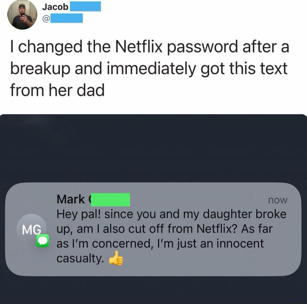 I changed the Netflix password after a breakup and immediately got this text from her dad

Hey pal! since you and my daughter broke up, am I also cut off from Netflix? As far as I’m concerned, I’m just an innocent casualty. 👍