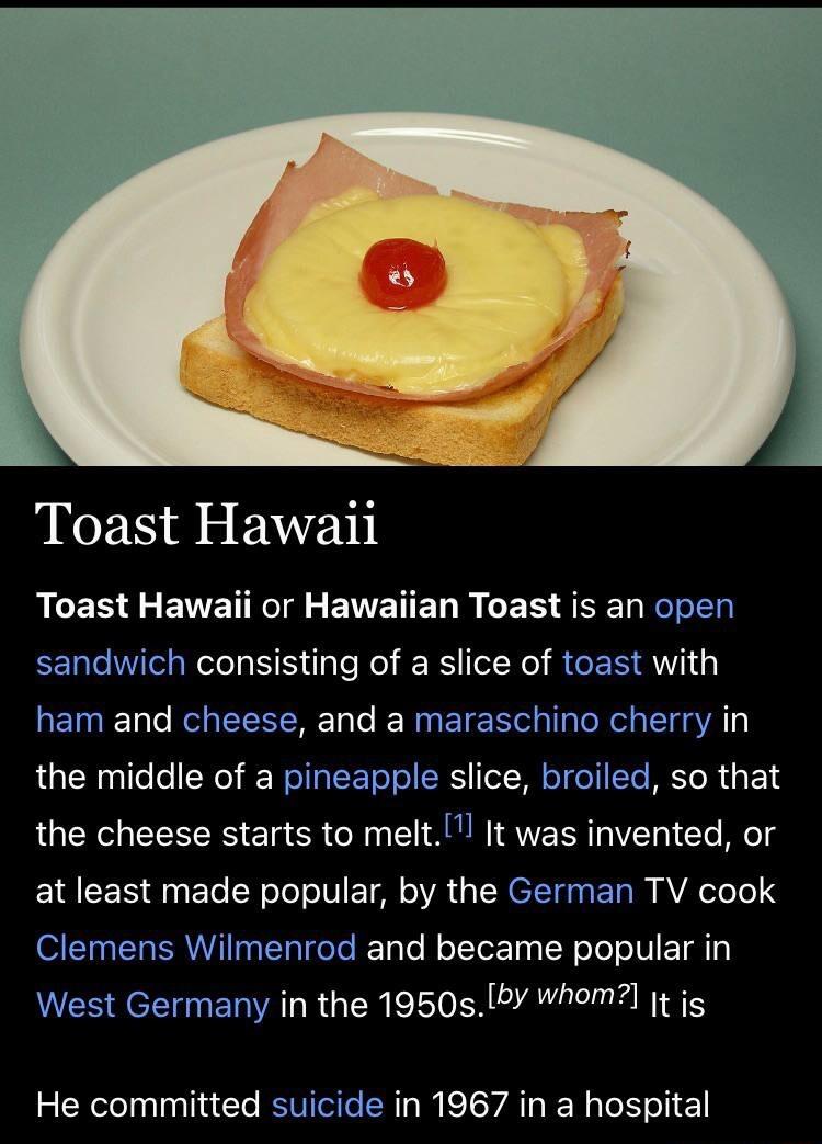 Toast Hawaii ACER L ENETRE S EWWETED B S SEEL REIER EER TSN S e Rol RS N RGEE AW ham and cheese and a maraschino cherry in the middle of a pineapple slice broiled so that the cheese starts to melt It was invented or at least made popular by the German TV cook Clemens Wilmenrod and became popular in West Germany in the 1950sby whom t js He committed suicide in 1967 in a hospital