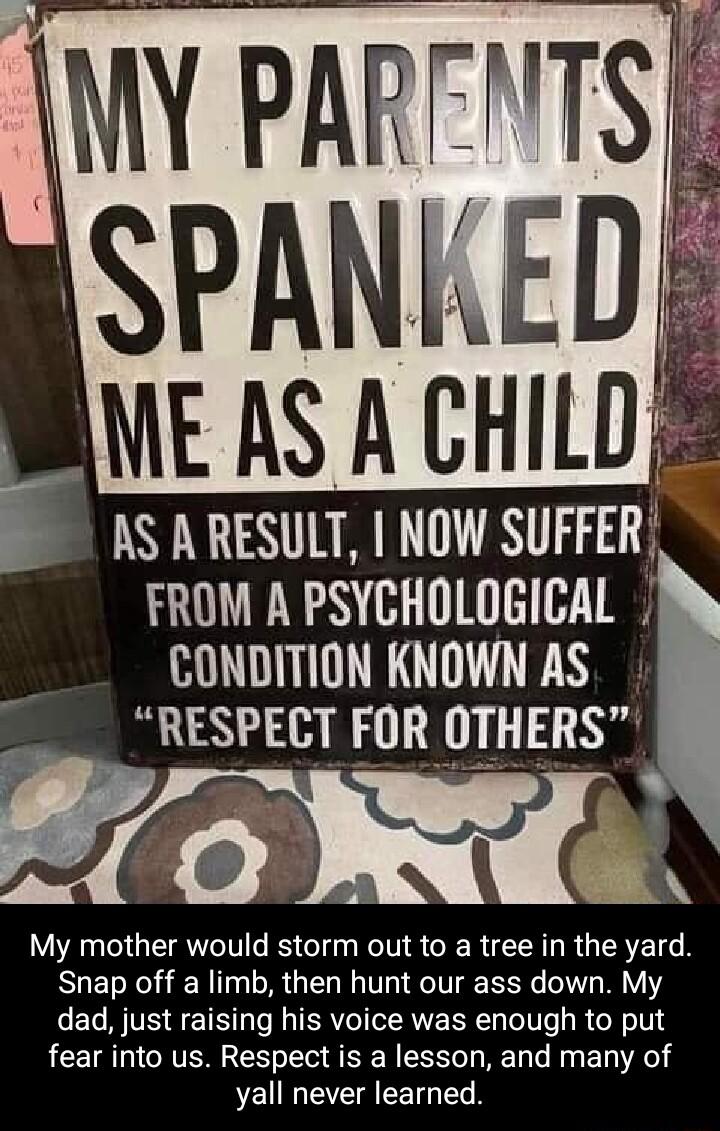 MY PARFNTS i SPANKEDE BE AS A CHILD E AS A RESULT NOW SUFFER LR T CONDITION KNOWN AS RESPECT FOR OTHERS e G My mother would storm out to a tree in the yard Snap off a limb then hunt our ass down My dad just raising his voice was enough to put fear into us Respect is a lesson and many of yall never learned