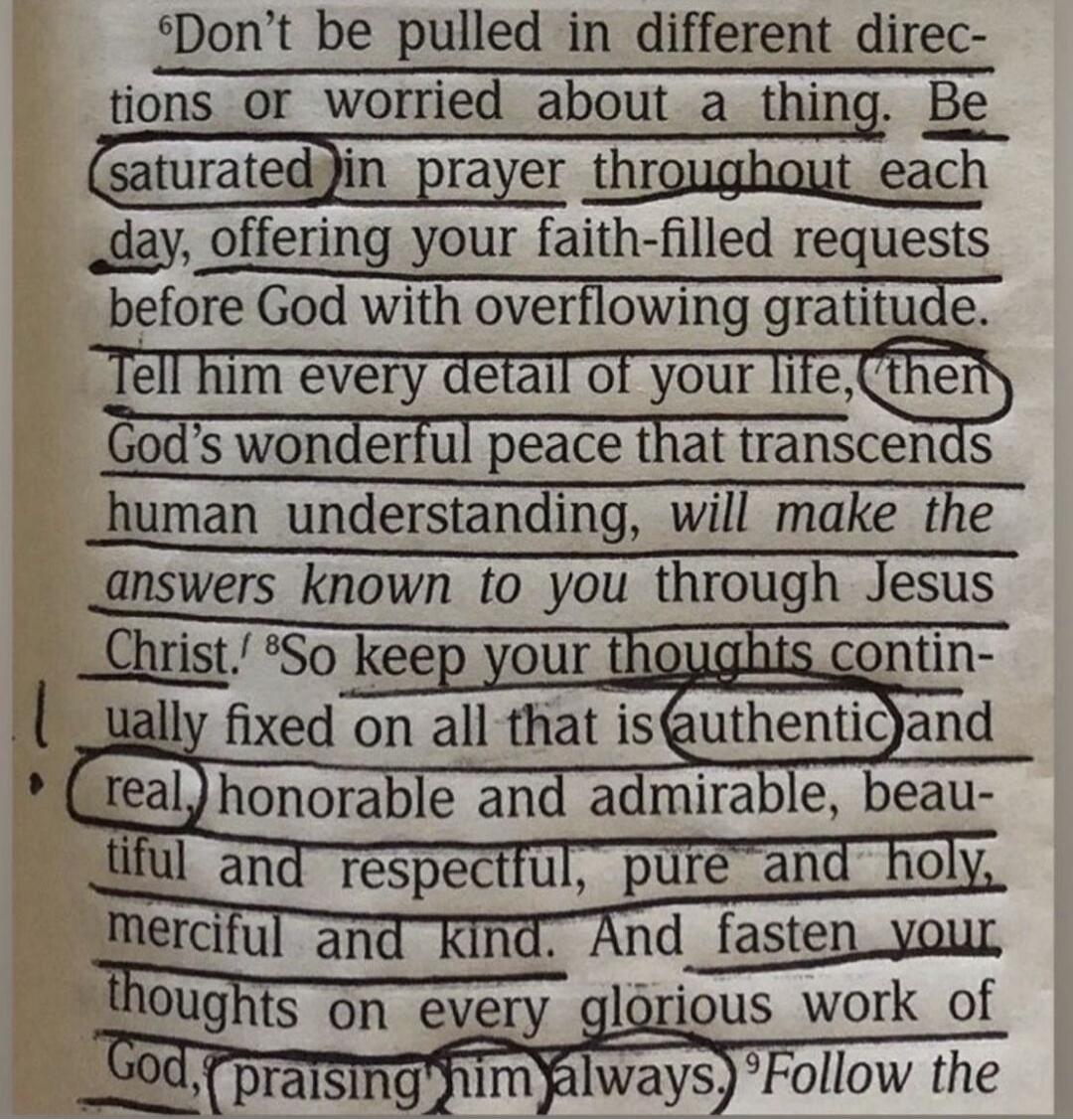 Don't be pulled in different directions or worried about a thing. Be saturated in prayer throughout each day, offering your faith-filled requests before God with overflowing gratitude. Tell him every detail of your life, then God's wonderful peace that transcends human understanding, will make the answers known to you through Jesus Christ. So keep 