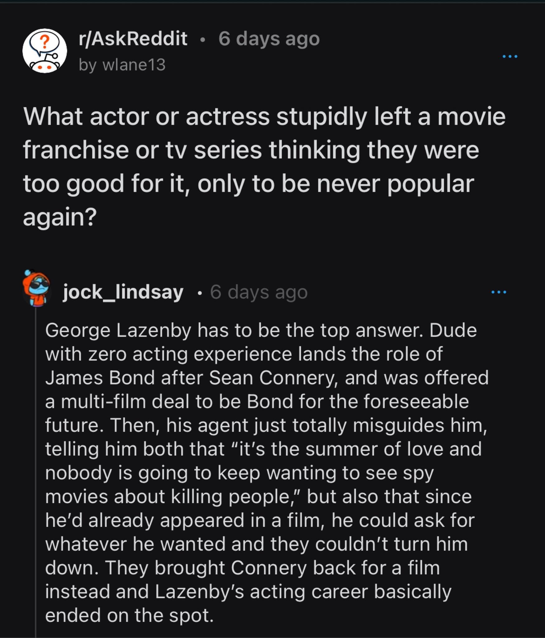 rAskReddit 6 days ago by wiane13 What actor or actress stupidly left a movie franchise or tv series thinking they were e el oToTe B o g e o VA el oW ST o 1o WU TS again jock_lindsay George Lazenby has to be the top answer Dude with zero acting experience lands the role of James Bond after Sean Connery and was offered a multi film deal to be Bond for the foreseeable future Then his agent just total