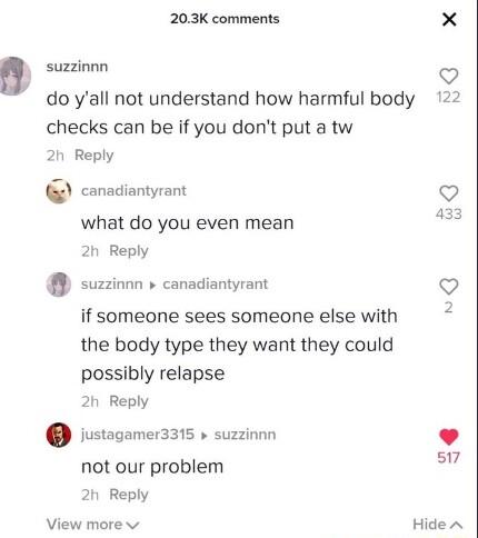 203K comments b suzzinnn do yall not understand how harmful body 122 checks can be if you dont put a tw 20 Reply canadiantyrant V what do you even mean 2h Reply suzzionn canadiantyrant if someone sees someone else with the body type they want they could possibly relapse 2h Reply justagamer3315 suzzinnn 517 not our problem 2h Reply View more v Hide A