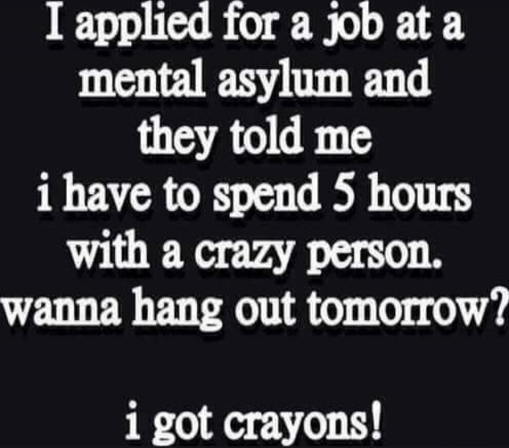 I applied for a job at a mental asylum and they told me i have to spend 5 hours with a crazy person. wanna hang out tomorrow? i got crayons!