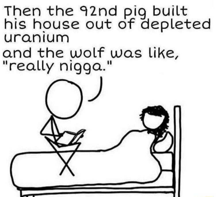 Then the 92nd piqg built his house out of depleted uranium and the wolf was like really nigga J