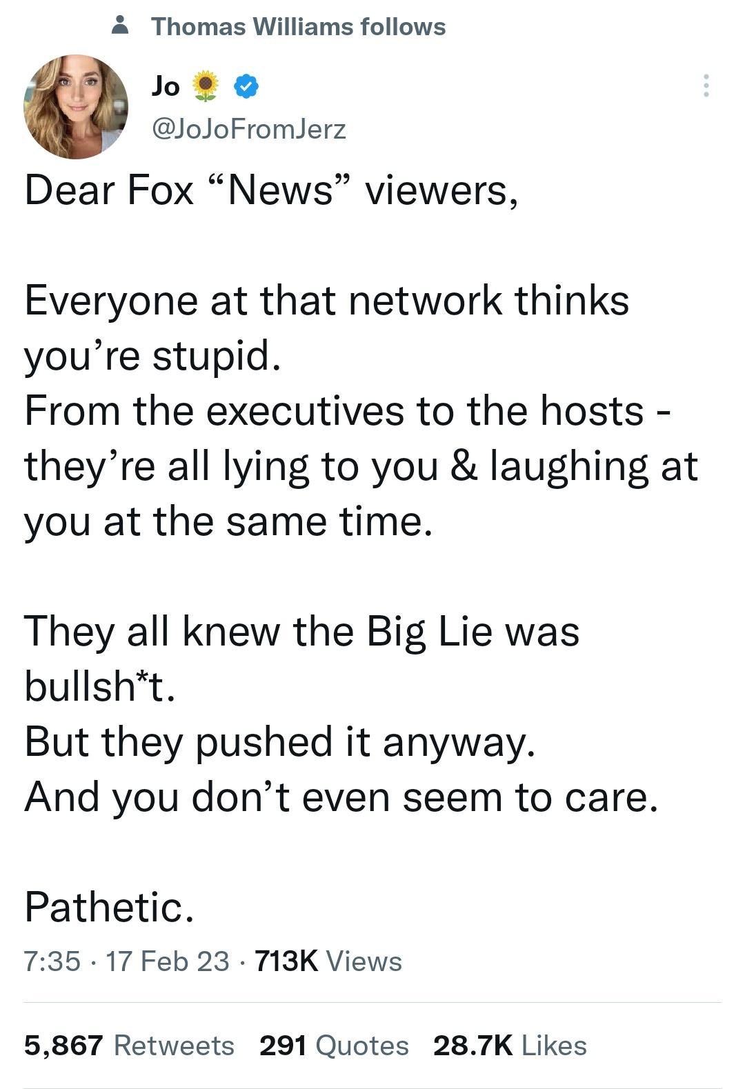4 Thomas Williams follows heto JoJoFromlerz Dear Fox News viewers Everyone at that network thinks youre stupid From the executives to the hosts theyre all lying to you laughing at you at the same time They all knew the Big Lie was bullsht But they pushed it anyway And you dont even seem to care Pathetic 735 17 Feb 23 T13K Views 5867 Retweets 291 Quotes 287K Likes