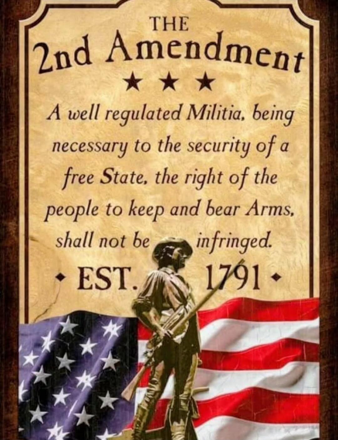 THE 2nd Amendment A well regulated Militia, being necessary to the security of a free State, the right of the people to keep and bear Arms, shall not be infringed. EST. 1791