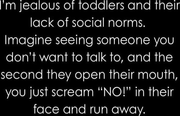 I'm jealous of toddlers and their lack of social norms. Imagine seeing someone you don't want to talk to, and the second they open their mouth, you just scream 