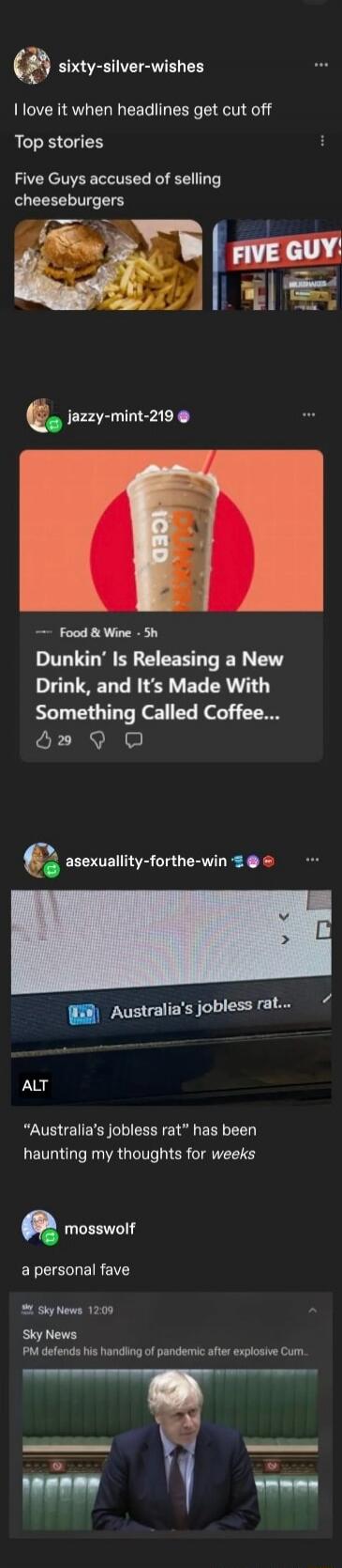 I love it when headlines get cut off
Top stories
Five Guys accused of selling cheeseburgers
Dunkin' Is Releasing a New Drink, and It’s Made With Something Called Coffee...
Australia's jobless rat has been haunting my thoughts for weeks
a personal fave
PM defends his handling of pandemic after explosive Cum...