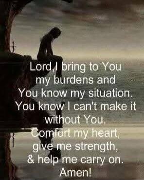 Lord, I bring to You my burdens and You know my situation. You know I can't make it without You. Comfort my heart, give me strength, & help me carry on. Amen!