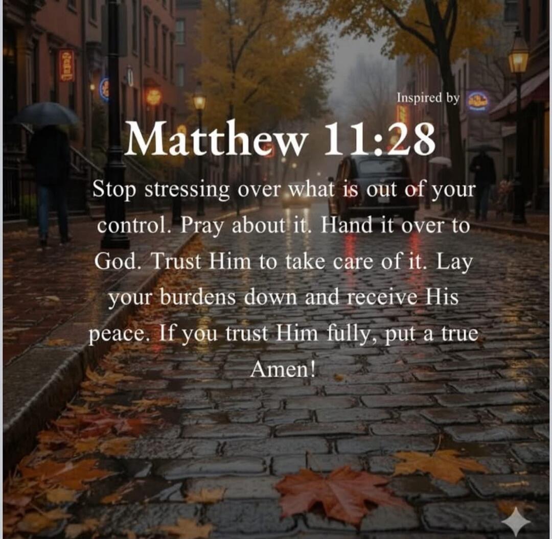 Inspired by Matthew 11:28 Stop stressing over what is out of your control. Pray about it. Hand it over to God. Trust Him to take care of it. Lay your burdens down and receive His peace. If you trust Him fully, put a true Amen!