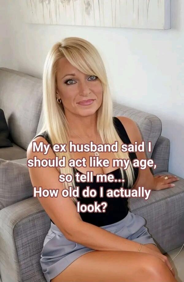 My ex husband said I should act like my age, so tell me... How old do I actually look?