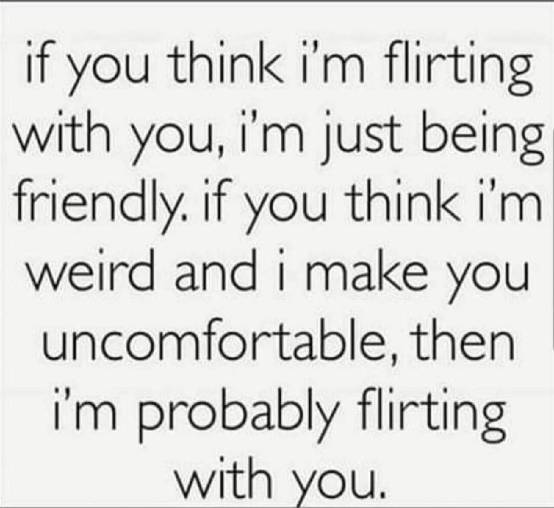 if you think i'm flirting with you, i'm just being friendly. if you think i'm weird and i make you uncomfortable, then i'm probably flirting with you.