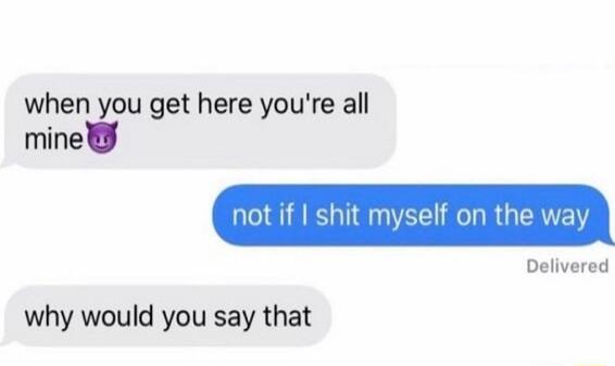 when you get here you're all mine😈
not if I shit myself on the way
why would you say that