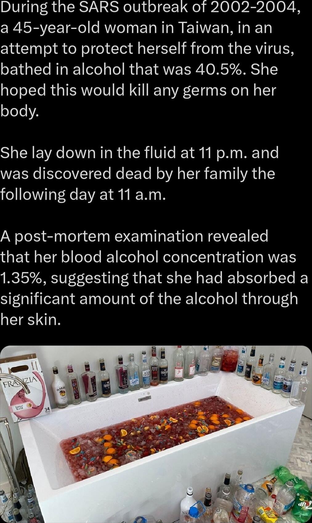 During the SARS outbreak of 2002 2004 a 45 year old woman in Taiwan in an attempt to protect herself from the virus bathed in alcohol that was 405 She hoped this would kill any germs on her body She lay down in the fluid at 11 pm and was discovered dead by her family the following day at 11 am A post mortem examination revealed UET TRl elele el ele s Tel Relo I ARV 135 suggesting that she had abso