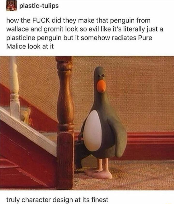 plastic tulips how the FUCK did they make that penguin from wallace and gromit look so evil like its literally just a plasticine penguin but it somehow radiates Pure Malice look at it uly character design at its finest