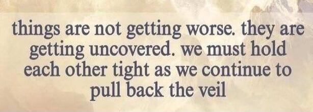 things are not getting worse. they are getting uncovered. we must hold each other tight as we continue to pull back the veil