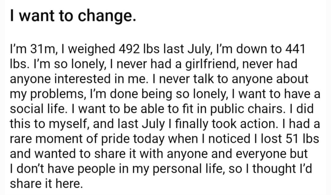 Q SW492lb CW441lbs GW190lbs 17h 131 A2 want to change Im 31m weighed 492 Ibs last July Im down to 441 Ibs Im so lonely never had a girlfriend never had anyone interested in me never talk to anyone about my problems Im done being so lonely want to have a social life want to be able to fit in public chairs did this to myself and last July finally took action had a rare moment of pride today when not