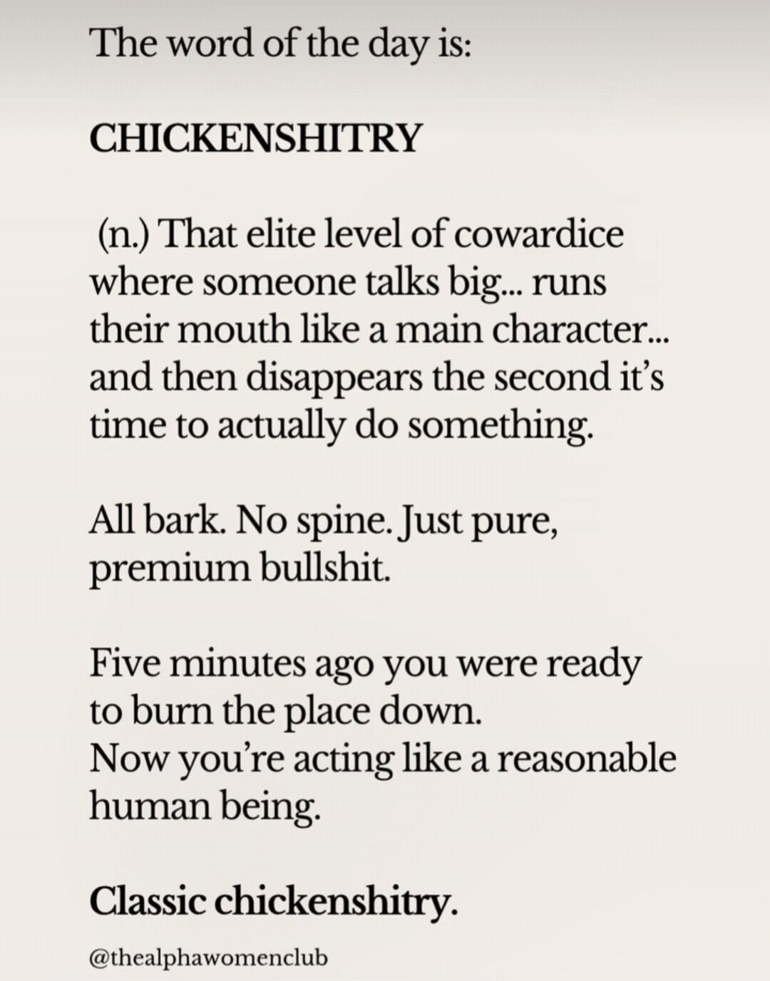 The word of the day is: CHICKENSHITRY (n.) That elite level of cowardice where someone talks big... runs their mouth like a main character... and then disappears the second it's time to actually do something. All bark. No spine. Just pure, premium bullshit. Five minutes ago you were ready to burn the place down. Now you're acting like a reasonable 