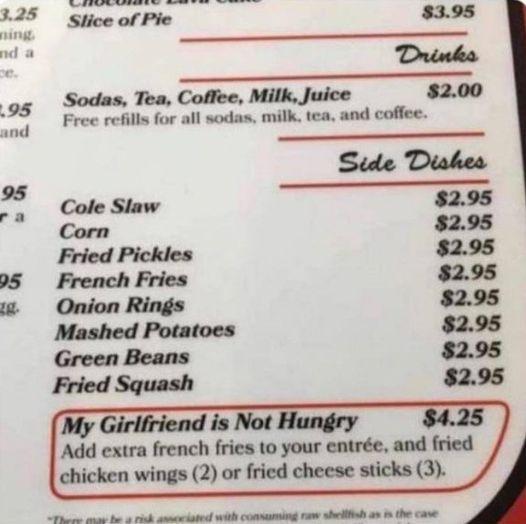 Sodas Tea Coffee Milk Juice 200 Free refills for all sodas milk tea and coffee ___E Cole Staw 295 Corn 295 Fried Pickles 295 95 French Fries 295 Onion Rings 295 Mashed Potatoes 295 Green Beans 295 Fried Squash 295 My Girlfriend is Not H 42 Add extra french fries to your entre and fried chicken wings 2 or fried cheese sticks 3 B R O et G a