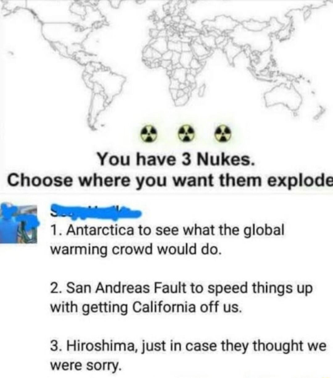 VY e e You have 3 Nukes Choose where you want them explode 1 Antarctica to see what the global warming crowd would do 2 San Andreas Fault to speed things up with getting California off us 3 Hiroshima just in case they thought we were sorry