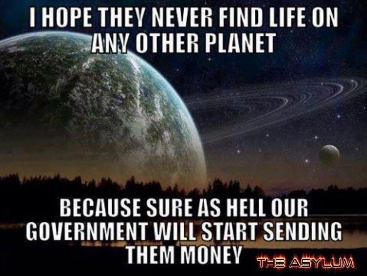 HOPE THEY NEVER FIND LIFE ON JxN OTHER PLANET BECAUSE SURE AS HELL OUR GOVERNMENT WILL START SENDING THEM MONEY 2 Az