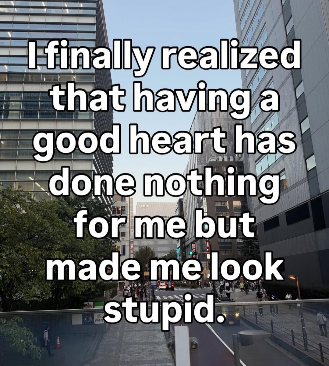 I finally realized that having a good heart has done nothing for me but made me look stupid.