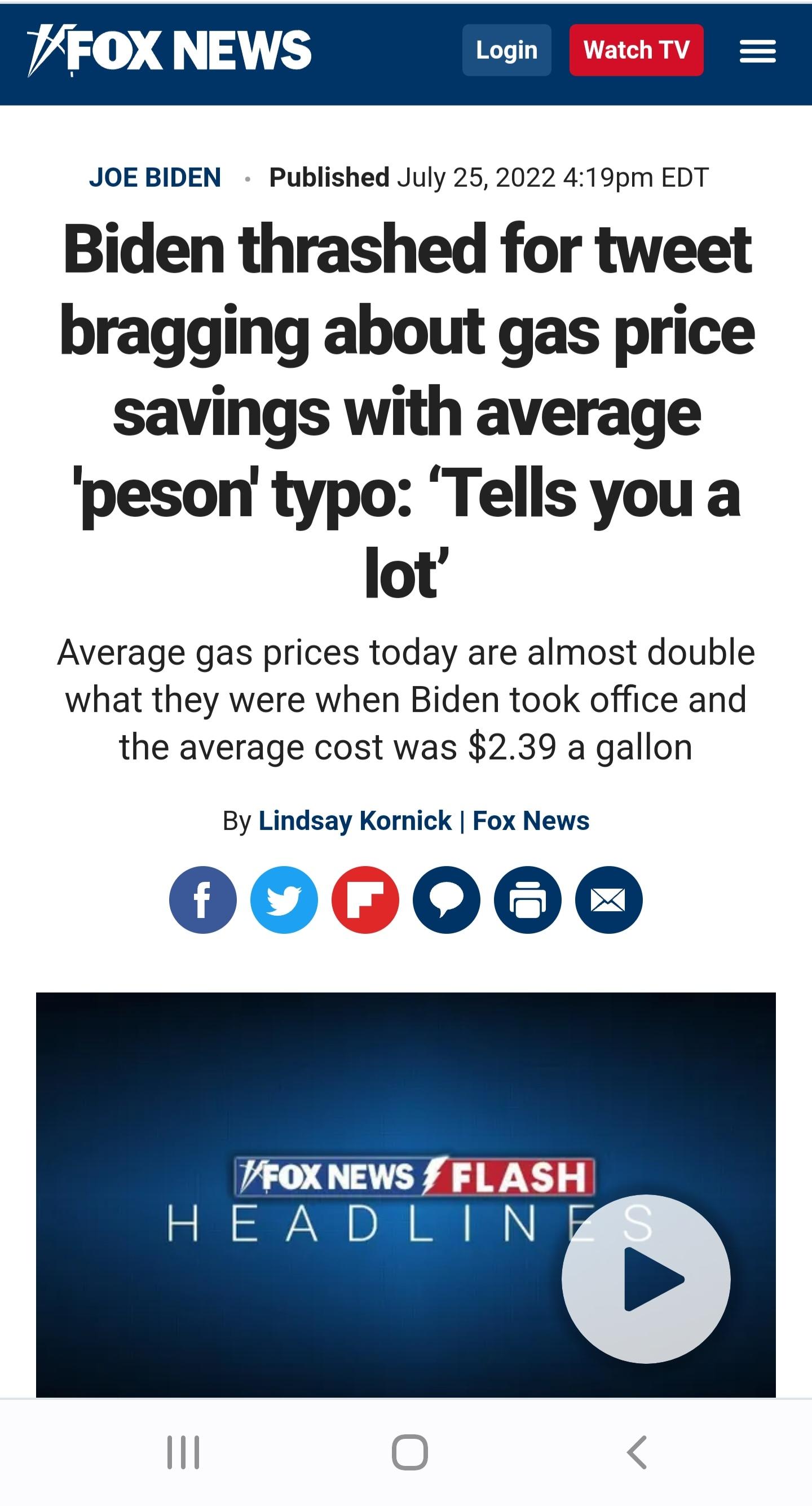 VFOX NEWS Login Wateh TV JOEBIDEN Published July 25 2022 419pm EDT Biden thrashed for tweet bragging about gas price savings with average peson typo Tells you a lot Average gas prices today are almost double what they were when Biden took office and the average cost was 239 a gallon By Lindsay Kornick Fox News 000000 VFOXNEWS F FLASH HEADLIND
