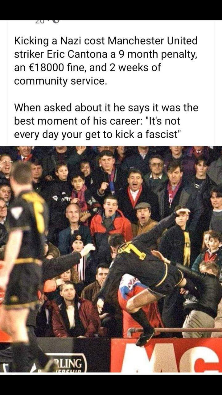 Kicking a Nazi cost Manchester United striker Eric Cantona a 9 month penalty an 18000 fine and 2 weeks of community service When asked about it he says it was the best moment of his career Its not every day your get to kick a fascist