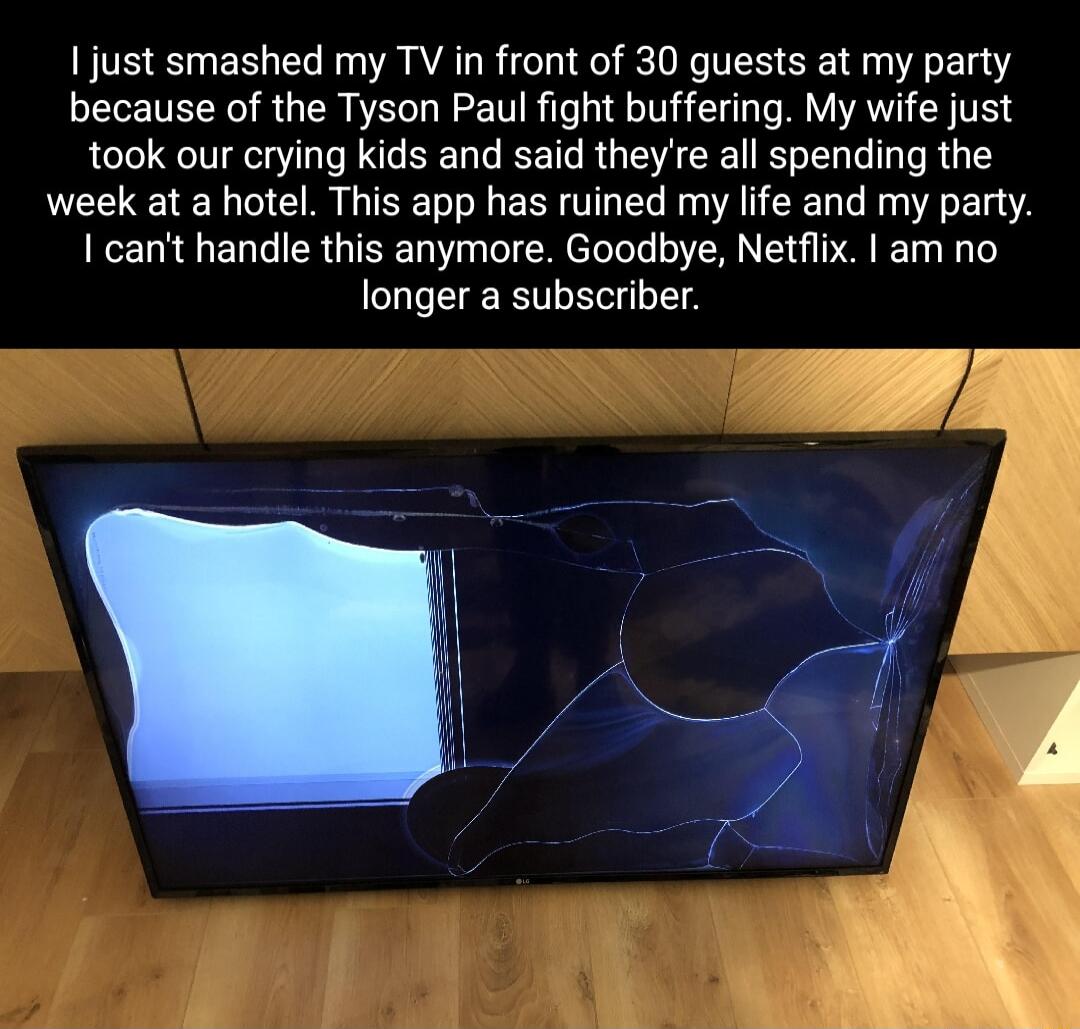 I just smashed my TV in front of 30 guests at my party because of the Tyson Paul fight buffering My wife just took our crying kids and said theyre all spending the week at a hotel This app has ruined my life and my party I cant handle this anymore Goodbye Netflix am no longer a subscriber