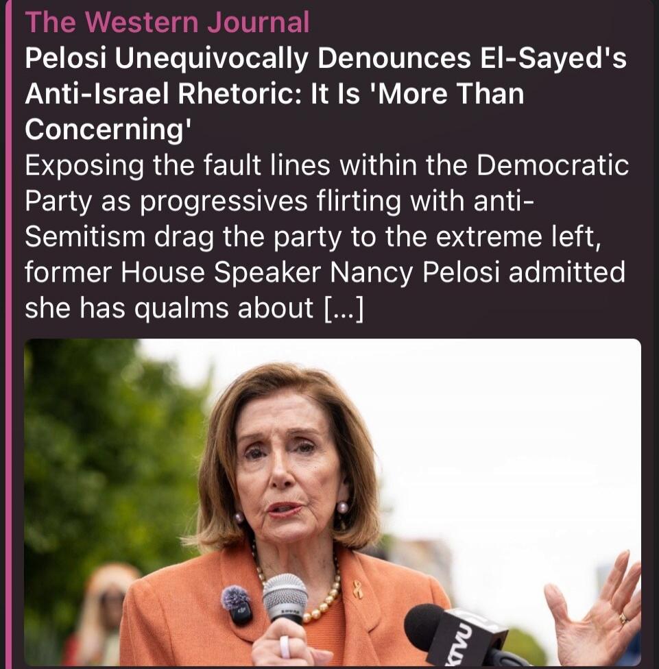 The Western Journal Pelosi Unequivocally Denounces El-Sayed's Anti-Israel Rhetoric: It Is 'More Than Concerning' Exposing the fault lines within the Democratic Party as progressives flirting with anti-Semitism drag the party to the extreme left, former House Speaker Nancy Pelosi admitted she has qualms about [...]