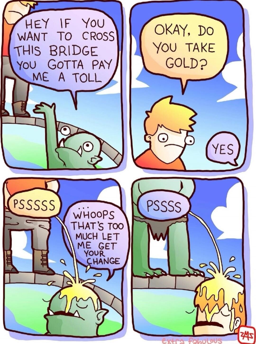 HEY IF YOU WANT TO CROSS THIS BRIDGE YOU GOTTA PAY ME A TOLL. OKAY, DO YOU TAKE GOLD? YES. PSSSSS. WHOOPS THAT'S TOO MUCH LET ME GET YOUR CHANGE. PSSSSS.
