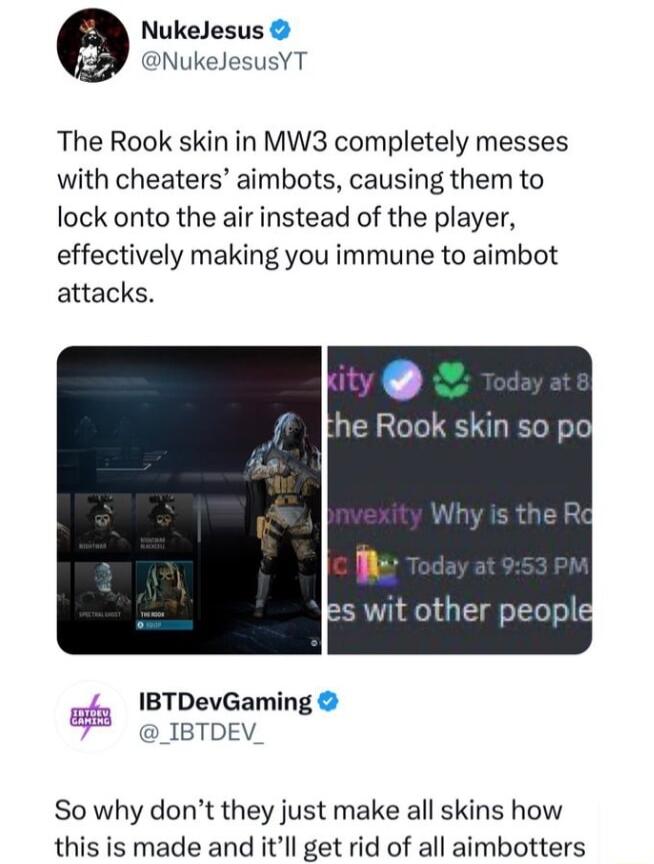 NukeJesus NukeJesusYT The Rook skin in MW3 completely messes with cheaters aimbots causing them to lock onto the air instead of the player effectively making you immune to aimbot attacks ity he Rook skin so poj L Es wit other peopld gy 1BTDevGaming 7 _IBTDEV P So why dont they just make all skins how this is made and itll get rid of all aimbotters