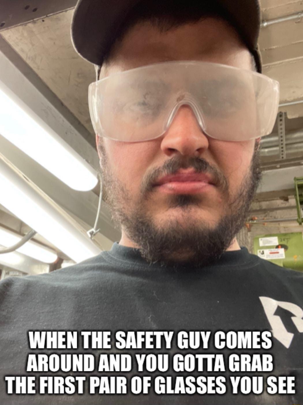 WHEN THE SAFETY GUY coMEsv AROUND AND YOU GOTTA GRAB THE FIRST PAIR OF GLASSES YOU SEE