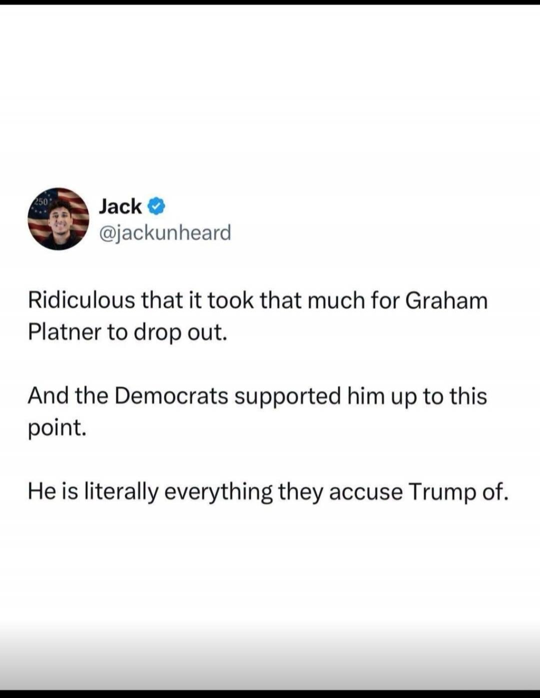 Jack @jackunheard Ridiculous that it took that much for Graham Platner to drop out. And the Democrats supported him up to this point. He is literally everything they accuse Trump of.