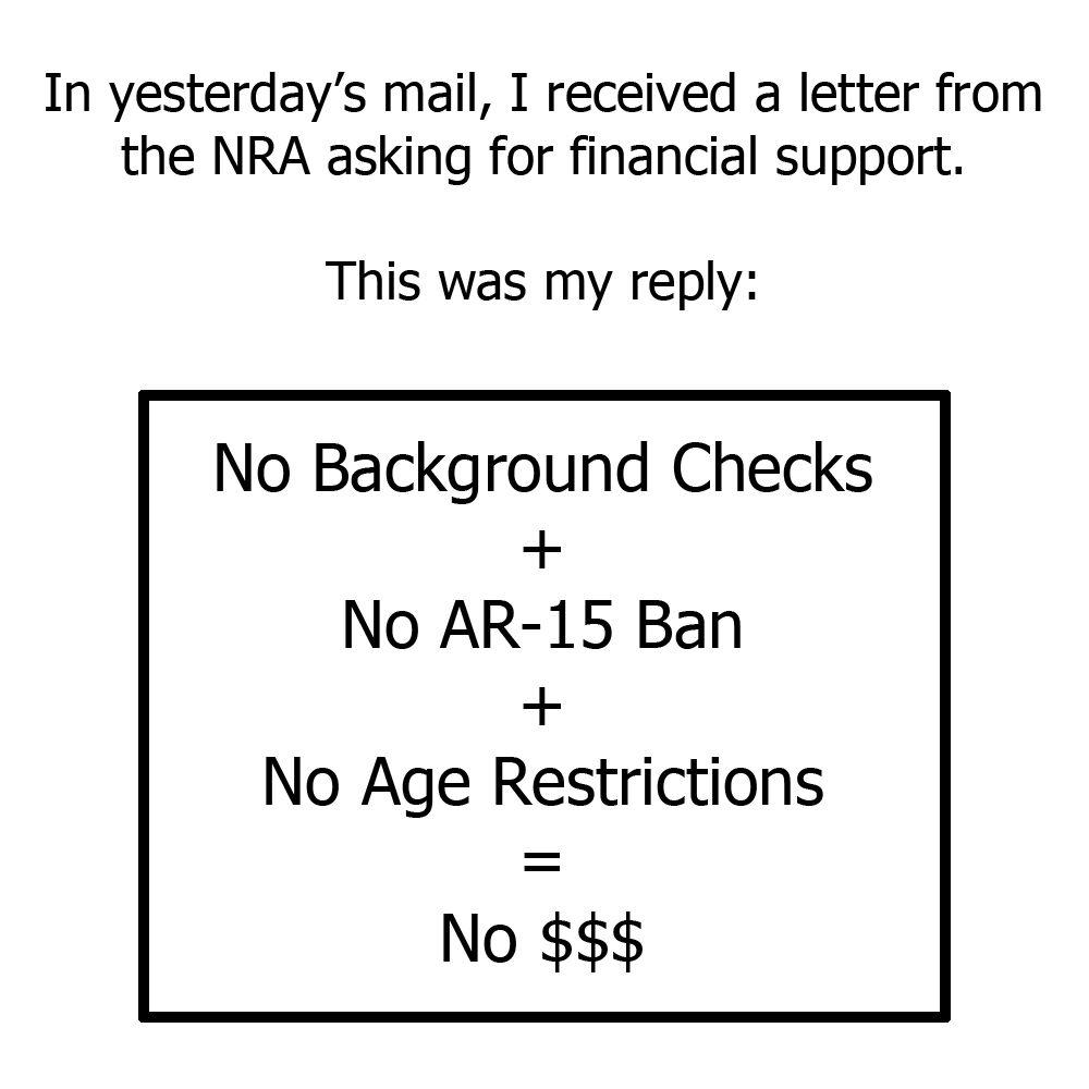 In yesterdays mail I received a letter from the NRA asking for financial support This was my reply No Background Checks No AR 15 Ban No Age Restrictions No 53