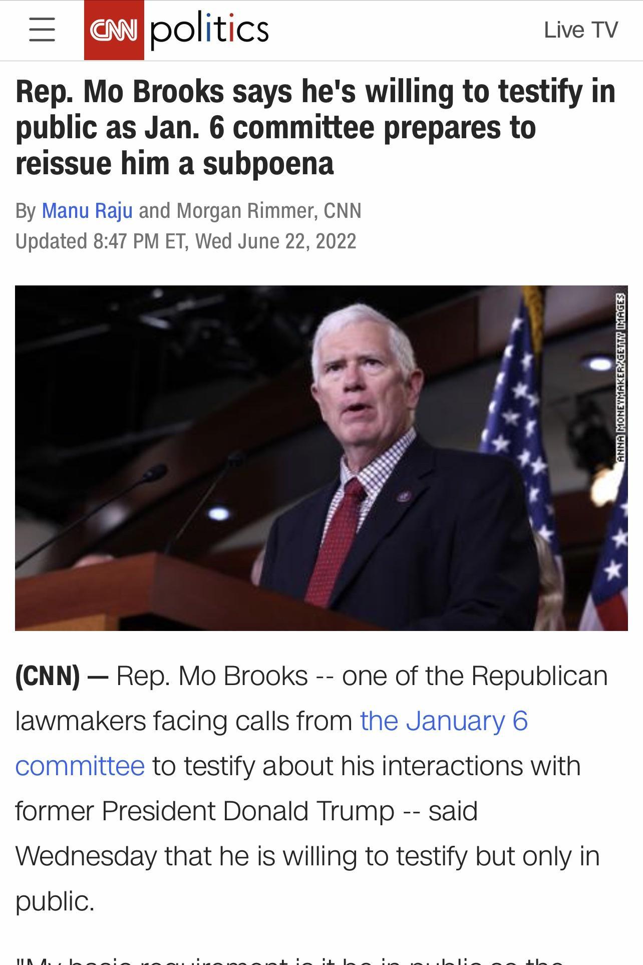 politics Lve TV Rep Mo Brooks says hes willing to testify in public as Jan 6 committee prepares to reissue him a subpoena By Manu Raju and Morgan Rimmes CNN Updated 847 PM ET Wed June 22 2022 CNN Rep Mo Brooks one of the Republican lawmakers facing calls from the January 6 committee to testify about his interactions with former President Donald Trump said Wednesday that he is willing to testify bu