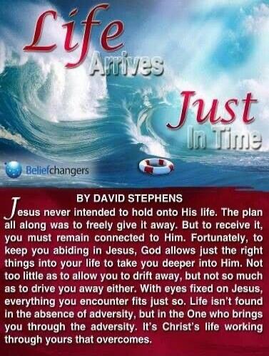 Life Arrives Just In Time
BY DAVID STEPHENS
Jesus never intended to hold onto His life. The plan all along was to freely give it away. But to receive it, you must remain connected to Him. Fortunately, to keep you abiding in Jesus, God allows just the right things into your life to take you deeper into Him. Not too little as to allow you to drift aw