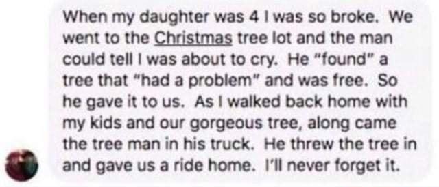 When my daughter was 4 was so broke We went to the Christmas tree lot and the man could tell was about to cry He found a tree that had a problem and was free So he gave it to us As walked back home with my kids and our gorgeous tree along came the tree man in his truck He threw the tree in and gave us a ride home Ill never forget it