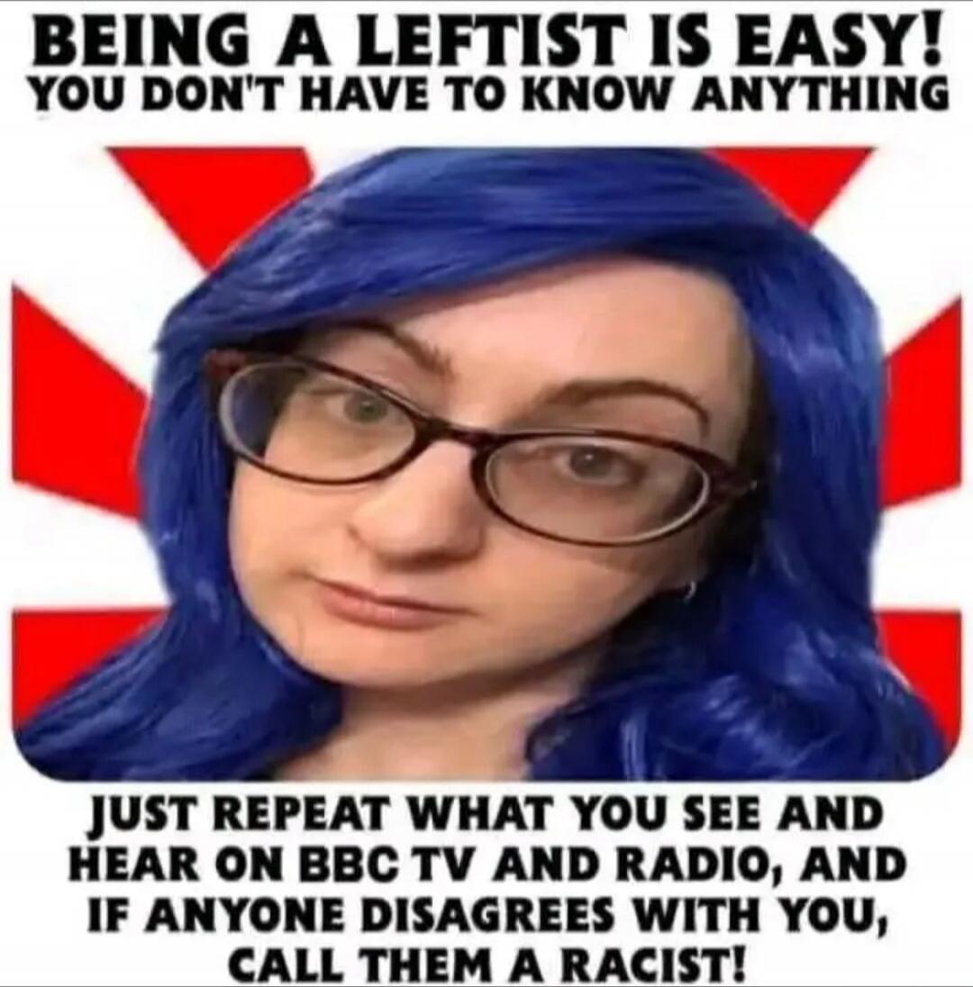 BEING A LEFTIST IS EASY! YOU DON'T HAVE TO KNOW ANYTHING JUST REPEAT WHAT YOU SEE AND HEAR ON BBC TV AND RADIO, AND IF ANYONE DISAGREES WITH YOU, CALL THEM A RACIST!