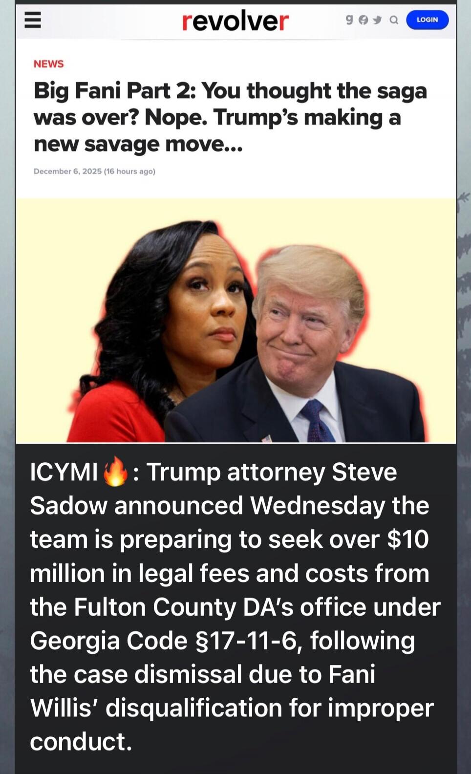 News Big Fani Part 2: You thought the saga was over? Nope. Trump's making a new savage move... December 6, 2025 (16 hours ago) ICYMI 🔥 : Trump attorney Steve Sadow announced Wednesday the team is preparing to seek over $10 million in legal fees and costs from the Fulton County DA's office under Georgia Code §17-11-6, following the case dismissal du